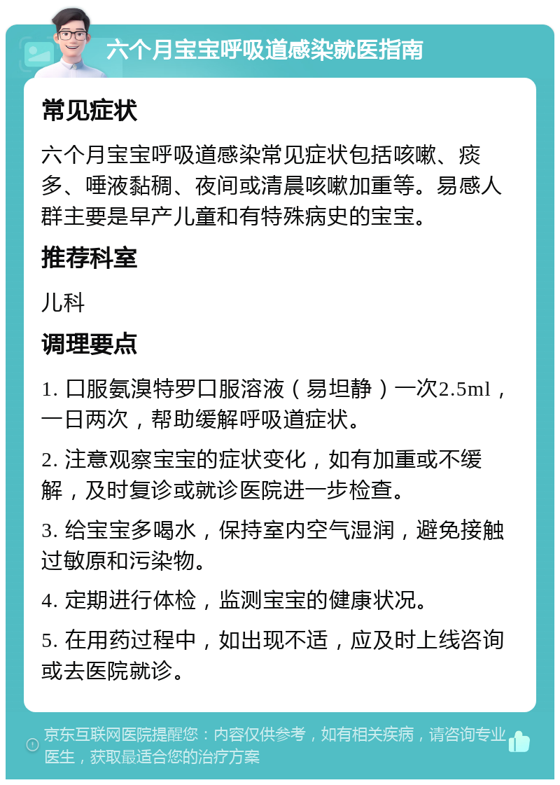 六个月宝宝呼吸道感染就医指南 常见症状 六个月宝宝呼吸道感染常见症状包括咳嗽、痰多、唾液黏稠、夜间或清晨咳嗽加重等。易感人群主要是早产儿童和有特殊病史的宝宝。 推荐科室 儿科 调理要点 1. 口服氨溴特罗口服溶液（易坦静）一次2.5ml，一日两次，帮助缓解呼吸道症状。 2. 注意观察宝宝的症状变化，如有加重或不缓解，及时复诊或就诊医院进一步检查。 3. 给宝宝多喝水，保持室内空气湿润，避免接触过敏原和污染物。 4. 定期进行体检，监测宝宝的健康状况。 5. 在用药过程中，如出现不适，应及时上线咨询或去医院就诊。