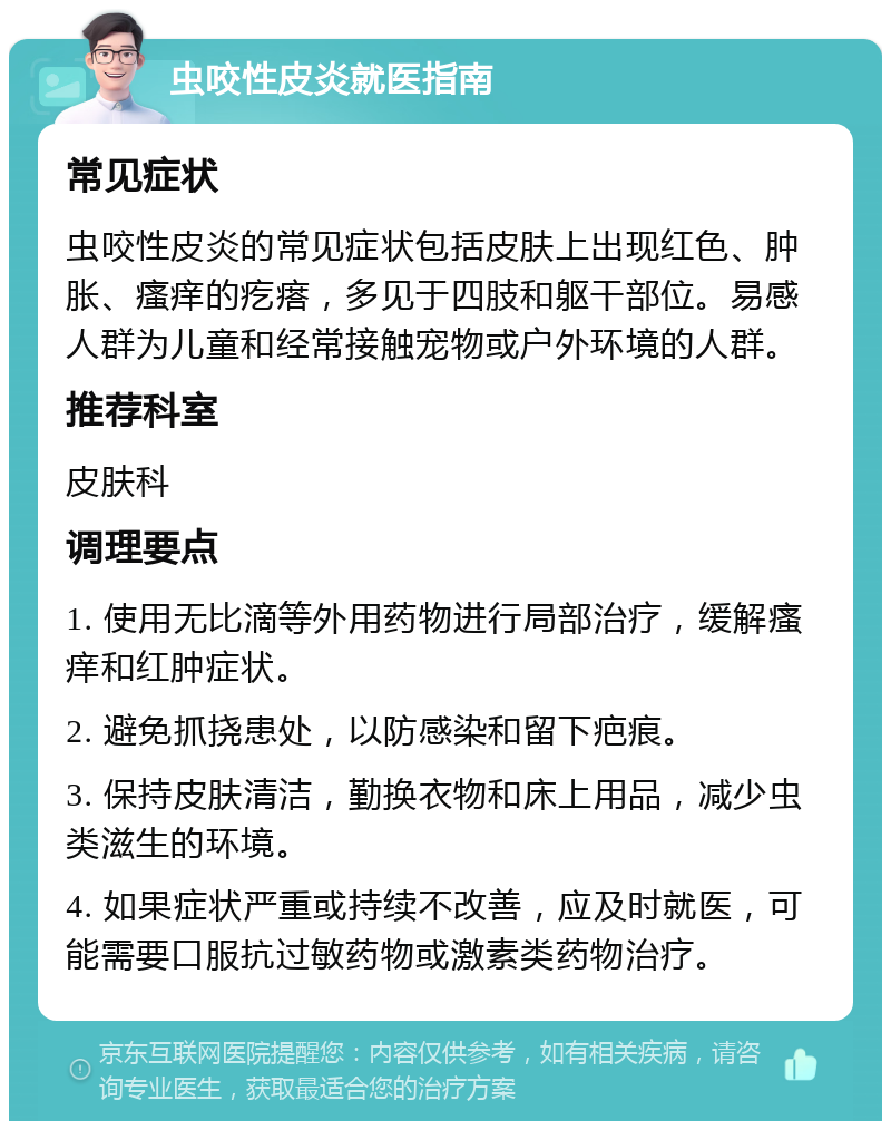 虫咬性皮炎就医指南 常见症状 虫咬性皮炎的常见症状包括皮肤上出现红色、肿胀、瘙痒的疙瘩，多见于四肢和躯干部位。易感人群为儿童和经常接触宠物或户外环境的人群。 推荐科室 皮肤科 调理要点 1. 使用无比滴等外用药物进行局部治疗，缓解瘙痒和红肿症状。 2. 避免抓挠患处，以防感染和留下疤痕。 3. 保持皮肤清洁，勤换衣物和床上用品，减少虫类滋生的环境。 4. 如果症状严重或持续不改善，应及时就医，可能需要口服抗过敏药物或激素类药物治疗。