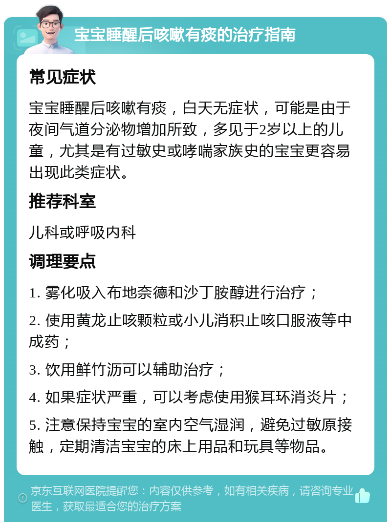 宝宝睡醒后咳嗽有痰的治疗指南 常见症状 宝宝睡醒后咳嗽有痰，白天无症状，可能是由于夜间气道分泌物增加所致，多见于2岁以上的儿童，尤其是有过敏史或哮喘家族史的宝宝更容易出现此类症状。 推荐科室 儿科或呼吸内科 调理要点 1. 雾化吸入布地奈德和沙丁胺醇进行治疗； 2. 使用黄龙止咳颗粒或小儿消积止咳口服液等中成药； 3. 饮用鲜竹沥可以辅助治疗； 4. 如果症状严重，可以考虑使用猴耳环消炎片； 5. 注意保持宝宝的室内空气湿润，避免过敏原接触，定期清洁宝宝的床上用品和玩具等物品。