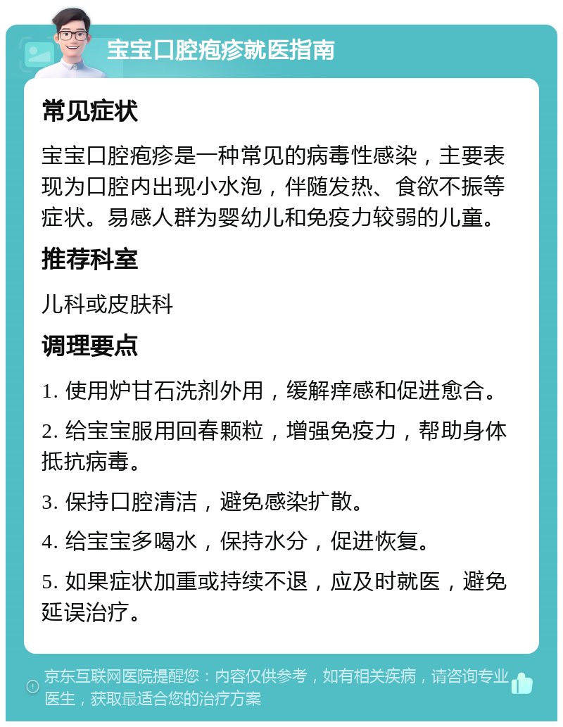 宝宝口腔疱疹就医指南 常见症状 宝宝口腔疱疹是一种常见的病毒性感染，主要表现为口腔内出现小水泡，伴随发热、食欲不振等症状。易感人群为婴幼儿和免疫力较弱的儿童。 推荐科室 儿科或皮肤科 调理要点 1. 使用炉甘石洗剂外用，缓解痒感和促进愈合。 2. 给宝宝服用回春颗粒，增强免疫力，帮助身体抵抗病毒。 3. 保持口腔清洁，避免感染扩散。 4. 给宝宝多喝水，保持水分，促进恢复。 5. 如果症状加重或持续不退，应及时就医，避免延误治疗。