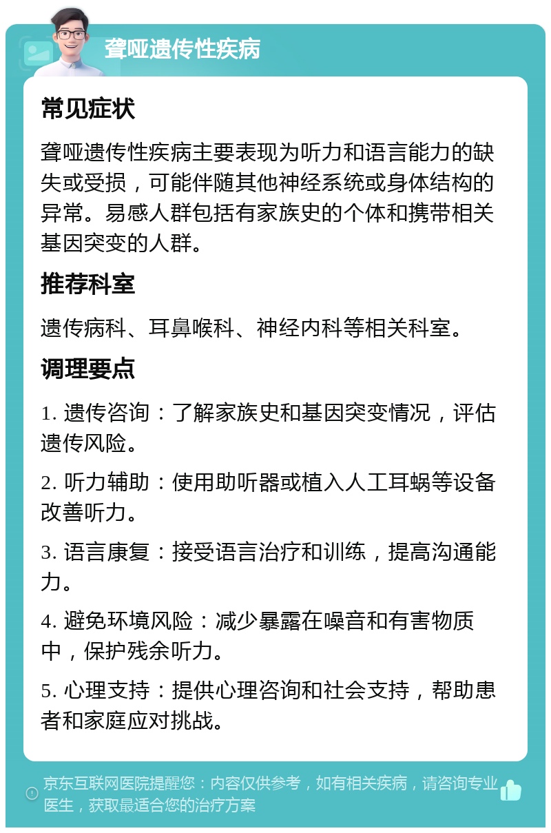 聋哑遗传性疾病 常见症状 聋哑遗传性疾病主要表现为听力和语言能力的缺失或受损，可能伴随其他神经系统或身体结构的异常。易感人群包括有家族史的个体和携带相关基因突变的人群。 推荐科室 遗传病科、耳鼻喉科、神经内科等相关科室。 调理要点 1. 遗传咨询：了解家族史和基因突变情况，评估遗传风险。 2. 听力辅助：使用助听器或植入人工耳蜗等设备改善听力。 3. 语言康复：接受语言治疗和训练，提高沟通能力。 4. 避免环境风险：减少暴露在噪音和有害物质中，保护残余听力。 5. 心理支持：提供心理咨询和社会支持，帮助患者和家庭应对挑战。