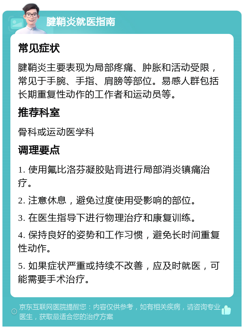 腱鞘炎就医指南 常见症状 腱鞘炎主要表现为局部疼痛、肿胀和活动受限，常见于手腕、手指、肩膀等部位。易感人群包括长期重复性动作的工作者和运动员等。 推荐科室 骨科或运动医学科 调理要点 1. 使用氟比洛芬凝胶贴膏进行局部消炎镇痛治疗。 2. 注意休息，避免过度使用受影响的部位。 3. 在医生指导下进行物理治疗和康复训练。 4. 保持良好的姿势和工作习惯，避免长时间重复性动作。 5. 如果症状严重或持续不改善，应及时就医，可能需要手术治疗。