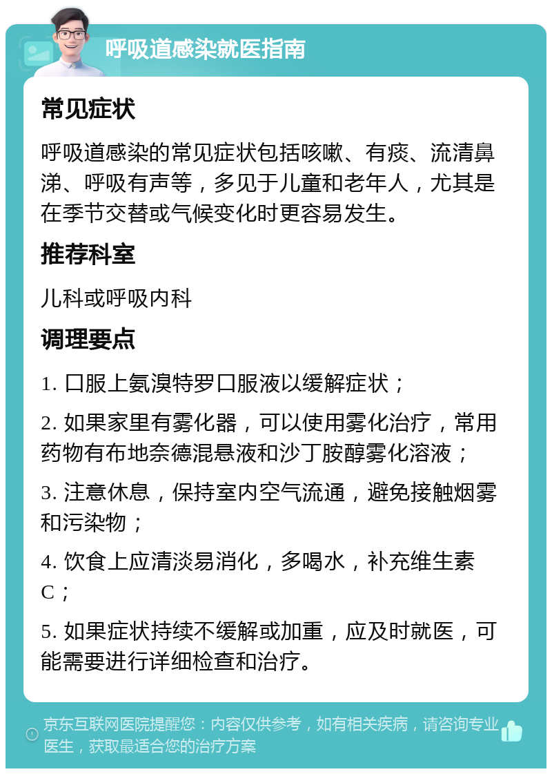 呼吸道感染就医指南 常见症状 呼吸道感染的常见症状包括咳嗽、有痰、流清鼻涕、呼吸有声等，多见于儿童和老年人，尤其是在季节交替或气候变化时更容易发生。 推荐科室 儿科或呼吸内科 调理要点 1. 口服上氨溴特罗口服液以缓解症状； 2. 如果家里有雾化器，可以使用雾化治疗，常用药物有布地奈德混悬液和沙丁胺醇雾化溶液； 3. 注意休息，保持室内空气流通，避免接触烟雾和污染物； 4. 饮食上应清淡易消化，多喝水，补充维生素C； 5. 如果症状持续不缓解或加重，应及时就医，可能需要进行详细检查和治疗。