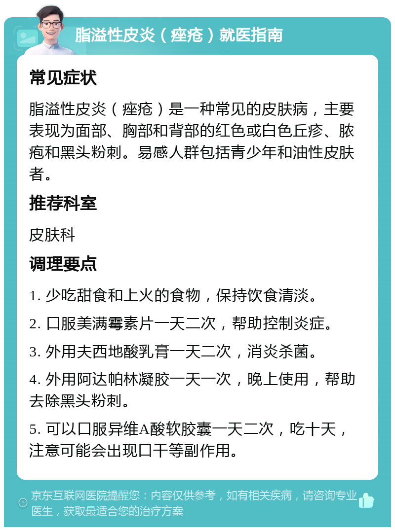 脂溢性皮炎（痤疮）就医指南 常见症状 脂溢性皮炎（痤疮）是一种常见的皮肤病，主要表现为面部、胸部和背部的红色或白色丘疹、脓疱和黑头粉刺。易感人群包括青少年和油性皮肤者。 推荐科室 皮肤科 调理要点 1. 少吃甜食和上火的食物，保持饮食清淡。 2. 口服美满霉素片一天二次，帮助控制炎症。 3. 外用夫西地酸乳膏一天二次，消炎杀菌。 4. 外用阿达帕林凝胶一天一次，晚上使用，帮助去除黑头粉刺。 5. 可以口服异维A酸软胶囊一天二次，吃十天，注意可能会出现口干等副作用。