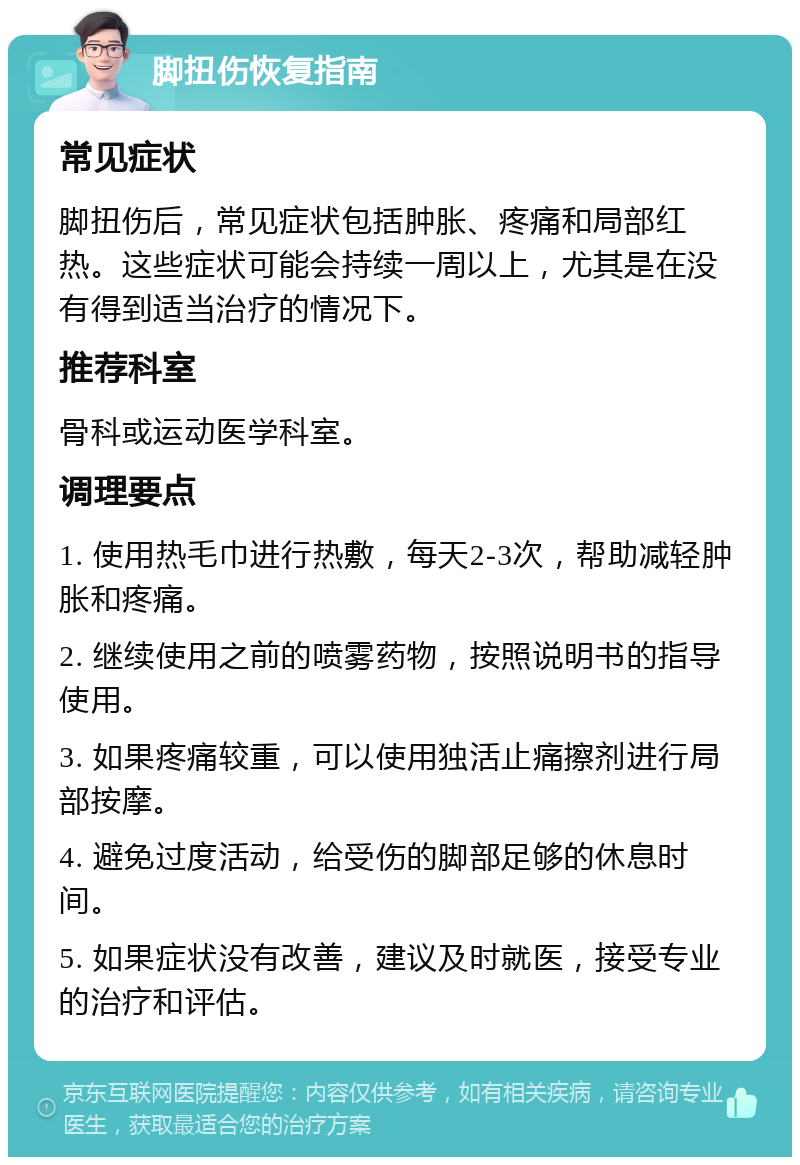 脚扭伤恢复指南 常见症状 脚扭伤后，常见症状包括肿胀、疼痛和局部红热。这些症状可能会持续一周以上，尤其是在没有得到适当治疗的情况下。 推荐科室 骨科或运动医学科室。 调理要点 1. 使用热毛巾进行热敷，每天2-3次，帮助减轻肿胀和疼痛。 2. 继续使用之前的喷雾药物，按照说明书的指导使用。 3. 如果疼痛较重，可以使用独活止痛擦剂进行局部按摩。 4. 避免过度活动，给受伤的脚部足够的休息时间。 5. 如果症状没有改善，建议及时就医，接受专业的治疗和评估。