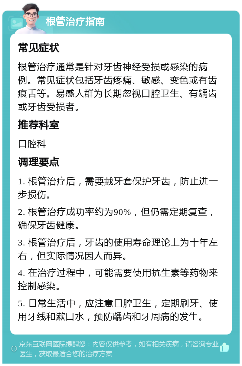 根管治疗指南 常见症状 根管治疗通常是针对牙齿神经受损或感染的病例。常见症状包括牙齿疼痛、敏感、变色或有齿痕舌等。易感人群为长期忽视口腔卫生、有龋齿或牙齿受损者。 推荐科室 口腔科 调理要点 1. 根管治疗后，需要戴牙套保护牙齿，防止进一步损伤。 2. 根管治疗成功率约为90%，但仍需定期复查，确保牙齿健康。 3. 根管治疗后，牙齿的使用寿命理论上为十年左右，但实际情况因人而异。 4. 在治疗过程中，可能需要使用抗生素等药物来控制感染。 5. 日常生活中，应注意口腔卫生，定期刷牙、使用牙线和漱口水，预防龋齿和牙周病的发生。