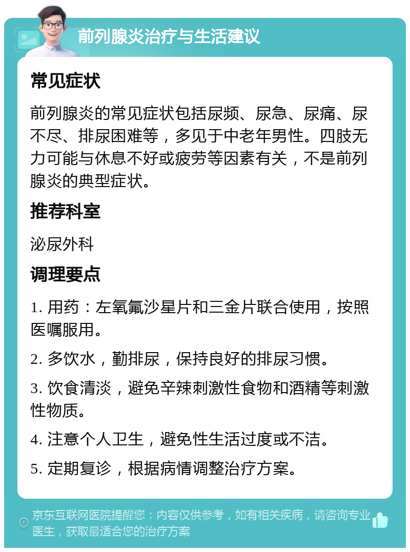 前列腺炎治疗与生活建议 常见症状 前列腺炎的常见症状包括尿频、尿急、尿痛、尿不尽、排尿困难等，多见于中老年男性。四肢无力可能与休息不好或疲劳等因素有关，不是前列腺炎的典型症状。 推荐科室 泌尿外科 调理要点 1. 用药：左氧氟沙星片和三金片联合使用，按照医嘱服用。 2. 多饮水，勤排尿，保持良好的排尿习惯。 3. 饮食清淡，避免辛辣刺激性食物和酒精等刺激性物质。 4. 注意个人卫生，避免性生活过度或不洁。 5. 定期复诊，根据病情调整治疗方案。