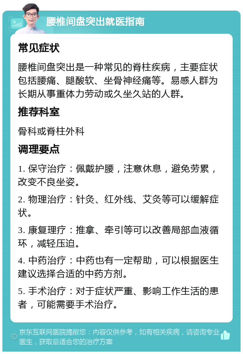 腰椎间盘突出就医指南 常见症状 腰椎间盘突出是一种常见的脊柱疾病，主要症状包括腰痛、腿酸软、坐骨神经痛等。易感人群为长期从事重体力劳动或久坐久站的人群。 推荐科室 骨科或脊柱外科 调理要点 1. 保守治疗：佩戴护腰，注意休息，避免劳累，改变不良坐姿。 2. 物理治疗：针灸、红外线、艾灸等可以缓解症状。 3. 康复理疗：推拿、牵引等可以改善局部血液循环，减轻压迫。 4. 中药治疗：中药也有一定帮助，可以根据医生建议选择合适的中药方剂。 5. 手术治疗：对于症状严重、影响工作生活的患者，可能需要手术治疗。