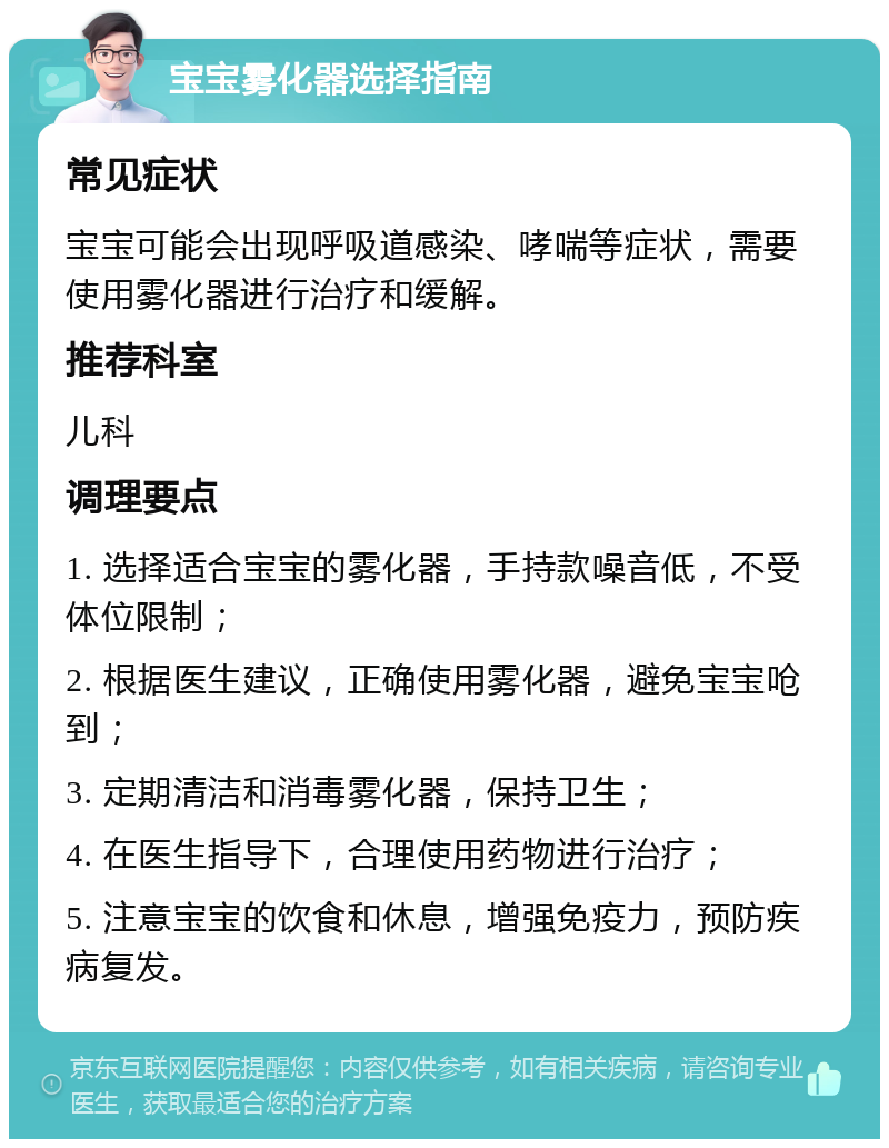 宝宝雾化器选择指南 常见症状 宝宝可能会出现呼吸道感染、哮喘等症状，需要使用雾化器进行治疗和缓解。 推荐科室 儿科 调理要点 1. 选择适合宝宝的雾化器，手持款噪音低，不受体位限制； 2. 根据医生建议，正确使用雾化器，避免宝宝呛到； 3. 定期清洁和消毒雾化器，保持卫生； 4. 在医生指导下，合理使用药物进行治疗； 5. 注意宝宝的饮食和休息，增强免疫力，预防疾病复发。