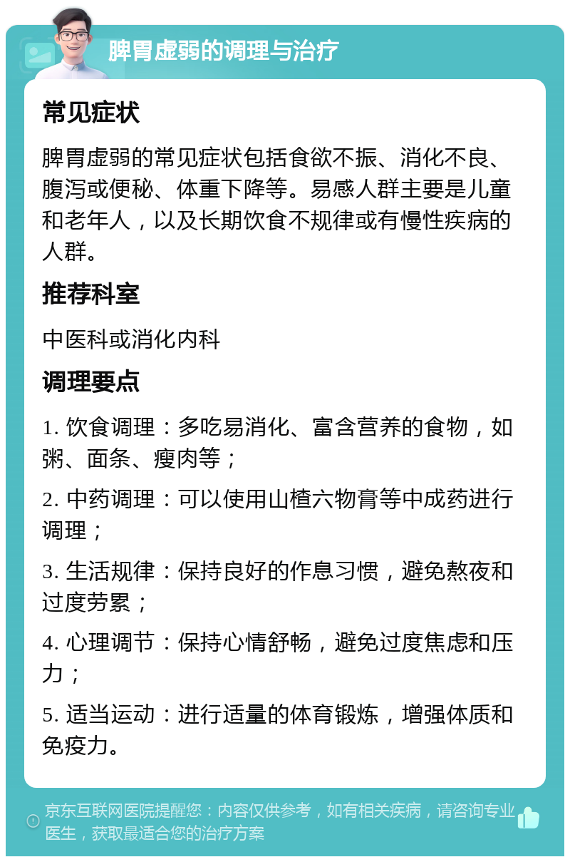 脾胃虚弱的调理与治疗 常见症状 脾胃虚弱的常见症状包括食欲不振、消化不良、腹泻或便秘、体重下降等。易感人群主要是儿童和老年人，以及长期饮食不规律或有慢性疾病的人群。 推荐科室 中医科或消化内科 调理要点 1. 饮食调理：多吃易消化、富含营养的食物，如粥、面条、瘦肉等； 2. 中药调理：可以使用山楂六物膏等中成药进行调理； 3. 生活规律：保持良好的作息习惯，避免熬夜和过度劳累； 4. 心理调节：保持心情舒畅，避免过度焦虑和压力； 5. 适当运动：进行适量的体育锻炼，增强体质和免疫力。