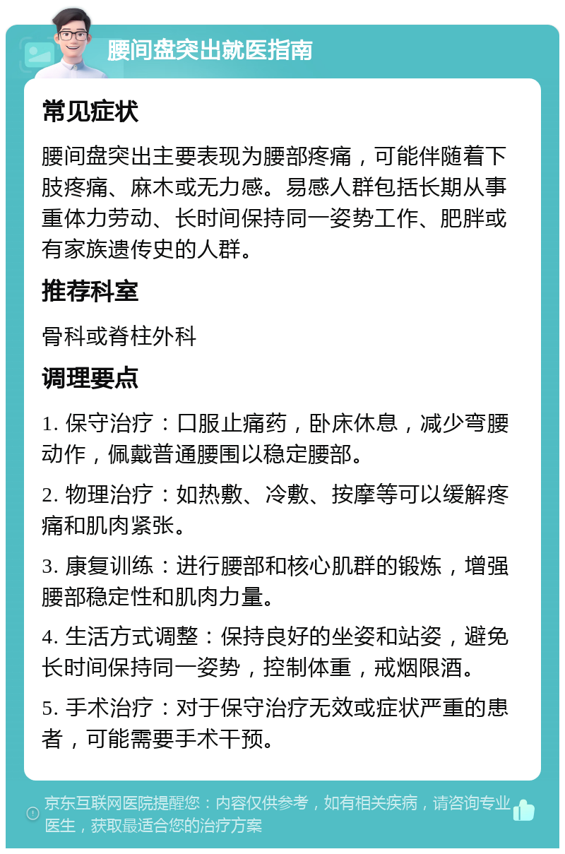 腰间盘突出就医指南 常见症状 腰间盘突出主要表现为腰部疼痛，可能伴随着下肢疼痛、麻木或无力感。易感人群包括长期从事重体力劳动、长时间保持同一姿势工作、肥胖或有家族遗传史的人群。 推荐科室 骨科或脊柱外科 调理要点 1. 保守治疗：口服止痛药，卧床休息，减少弯腰动作，佩戴普通腰围以稳定腰部。 2. 物理治疗：如热敷、冷敷、按摩等可以缓解疼痛和肌肉紧张。 3. 康复训练：进行腰部和核心肌群的锻炼，增强腰部稳定性和肌肉力量。 4. 生活方式调整：保持良好的坐姿和站姿，避免长时间保持同一姿势，控制体重，戒烟限酒。 5. 手术治疗：对于保守治疗无效或症状严重的患者，可能需要手术干预。