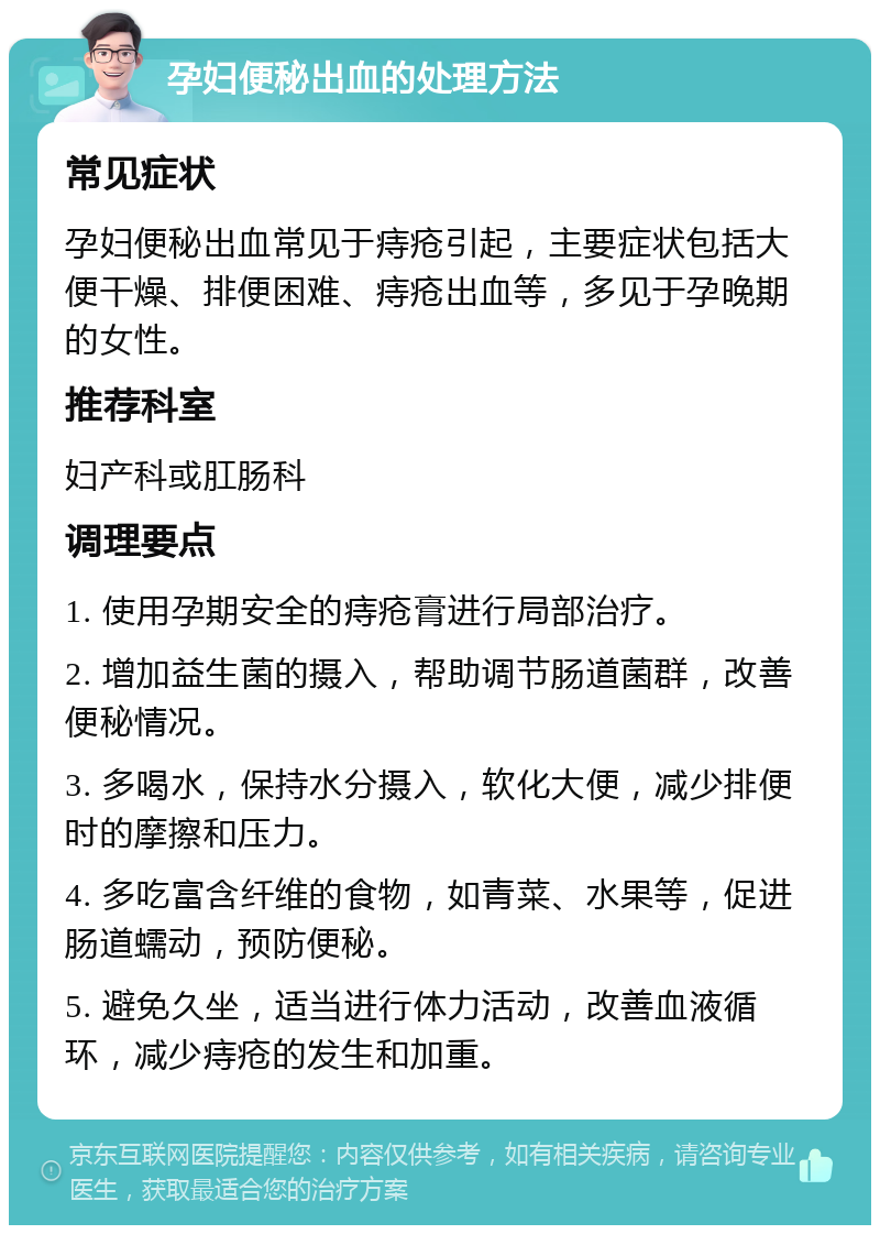 孕妇便秘出血的处理方法 常见症状 孕妇便秘出血常见于痔疮引起，主要症状包括大便干燥、排便困难、痔疮出血等，多见于孕晚期的女性。 推荐科室 妇产科或肛肠科 调理要点 1. 使用孕期安全的痔疮膏进行局部治疗。 2. 增加益生菌的摄入，帮助调节肠道菌群，改善便秘情况。 3. 多喝水，保持水分摄入，软化大便，减少排便时的摩擦和压力。 4. 多吃富含纤维的食物，如青菜、水果等，促进肠道蠕动，预防便秘。 5. 避免久坐，适当进行体力活动，改善血液循环，减少痔疮的发生和加重。