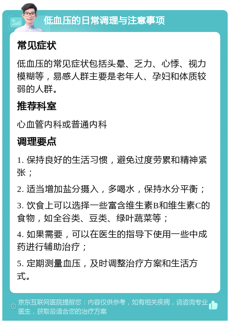 低血压的日常调理与注意事项 常见症状 低血压的常见症状包括头晕、乏力、心悸、视力模糊等，易感人群主要是老年人、孕妇和体质较弱的人群。 推荐科室 心血管内科或普通内科 调理要点 1. 保持良好的生活习惯，避免过度劳累和精神紧张； 2. 适当增加盐分摄入，多喝水，保持水分平衡； 3. 饮食上可以选择一些富含维生素B和维生素C的食物，如全谷类、豆类、绿叶蔬菜等； 4. 如果需要，可以在医生的指导下使用一些中成药进行辅助治疗； 5. 定期测量血压，及时调整治疗方案和生活方式。