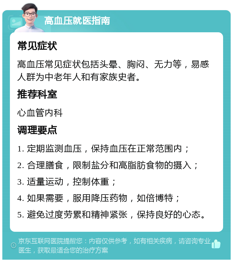 高血压就医指南 常见症状 高血压常见症状包括头晕、胸闷、无力等，易感人群为中老年人和有家族史者。 推荐科室 心血管内科 调理要点 1. 定期监测血压，保持血压在正常范围内； 2. 合理膳食，限制盐分和高脂肪食物的摄入； 3. 适量运动，控制体重； 4. 如果需要，服用降压药物，如倍博特； 5. 避免过度劳累和精神紧张，保持良好的心态。