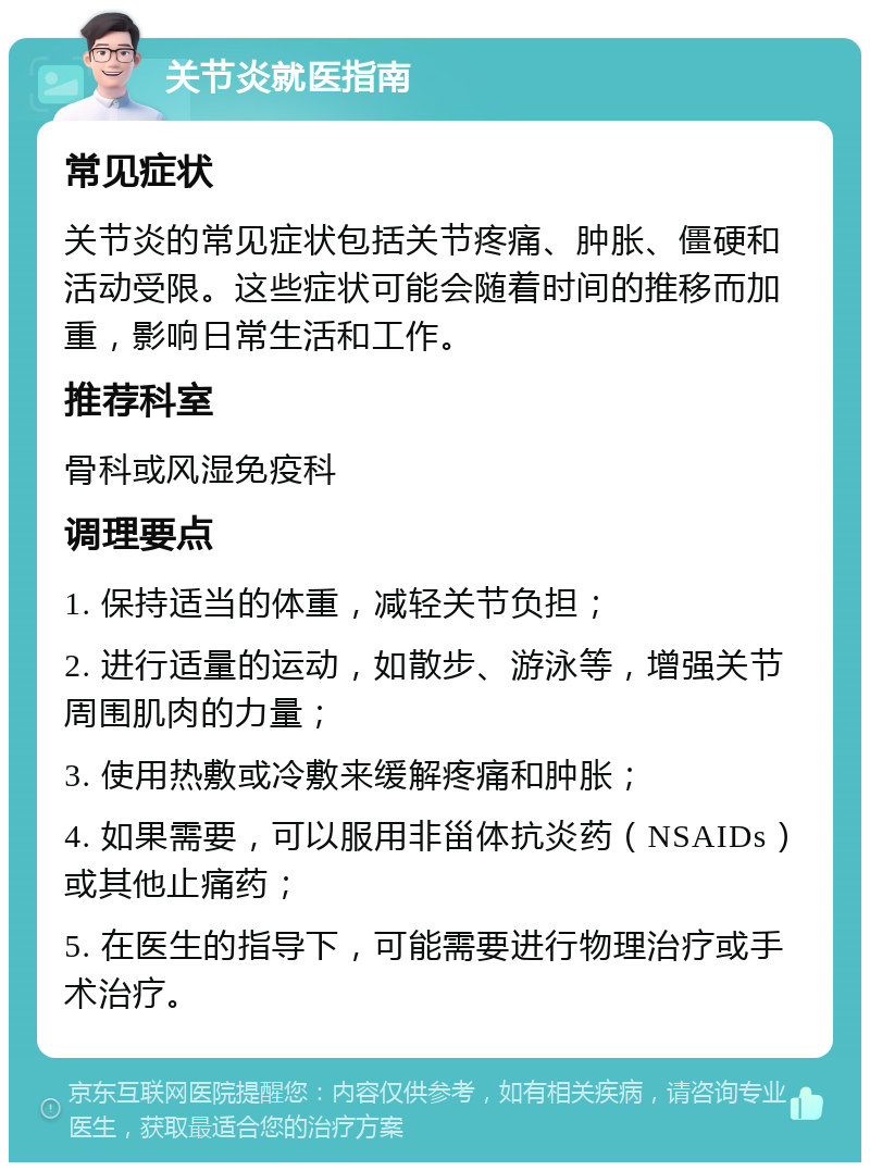 关节炎就医指南 常见症状 关节炎的常见症状包括关节疼痛、肿胀、僵硬和活动受限。这些症状可能会随着时间的推移而加重，影响日常生活和工作。 推荐科室 骨科或风湿免疫科 调理要点 1. 保持适当的体重，减轻关节负担； 2. 进行适量的运动，如散步、游泳等，增强关节周围肌肉的力量； 3. 使用热敷或冷敷来缓解疼痛和肿胀； 4. 如果需要，可以服用非甾体抗炎药（NSAIDs）或其他止痛药； 5. 在医生的指导下，可能需要进行物理治疗或手术治疗。