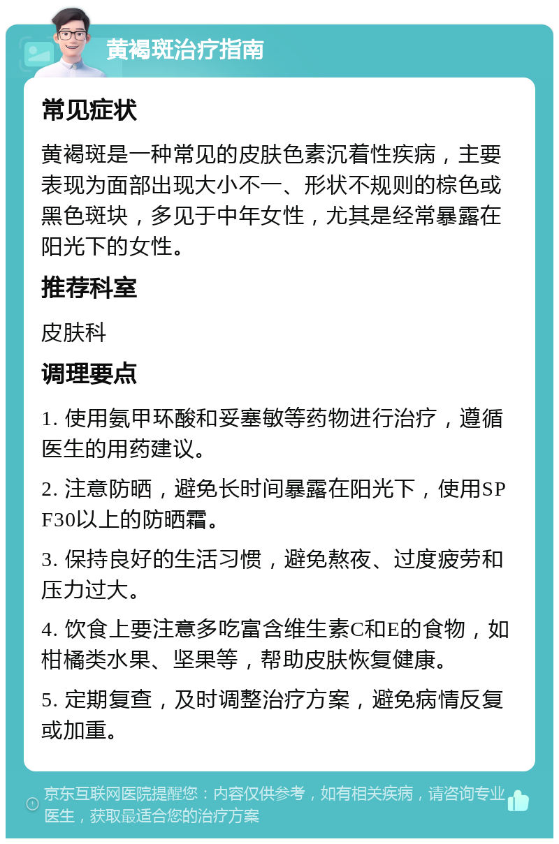 黄褐斑治疗指南 常见症状 黄褐斑是一种常见的皮肤色素沉着性疾病，主要表现为面部出现大小不一、形状不规则的棕色或黑色斑块，多见于中年女性，尤其是经常暴露在阳光下的女性。 推荐科室 皮肤科 调理要点 1. 使用氨甲环酸和妥塞敏等药物进行治疗，遵循医生的用药建议。 2. 注意防晒，避免长时间暴露在阳光下，使用SPF30以上的防晒霜。 3. 保持良好的生活习惯，避免熬夜、过度疲劳和压力过大。 4. 饮食上要注意多吃富含维生素C和E的食物，如柑橘类水果、坚果等，帮助皮肤恢复健康。 5. 定期复查，及时调整治疗方案，避免病情反复或加重。