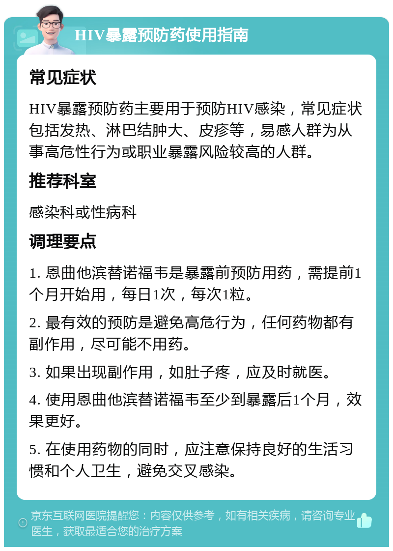 HIV暴露预防药使用指南 常见症状 HIV暴露预防药主要用于预防HIV感染，常见症状包括发热、淋巴结肿大、皮疹等，易感人群为从事高危性行为或职业暴露风险较高的人群。 推荐科室 感染科或性病科 调理要点 1. 恩曲他滨替诺福韦是暴露前预防用药，需提前1个月开始用，每日1次，每次1粒。 2. 最有效的预防是避免高危行为，任何药物都有副作用，尽可能不用药。 3. 如果出现副作用，如肚子疼，应及时就医。 4. 使用恩曲他滨替诺福韦至少到暴露后1个月，效果更好。 5. 在使用药物的同时，应注意保持良好的生活习惯和个人卫生，避免交叉感染。