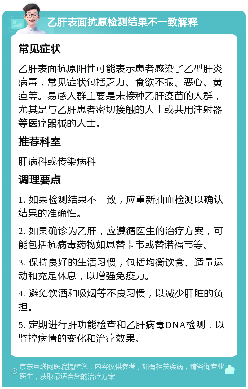 乙肝表面抗原检测结果不一致解释 常见症状 乙肝表面抗原阳性可能表示患者感染了乙型肝炎病毒，常见症状包括乏力、食欲不振、恶心、黄疸等。易感人群主要是未接种乙肝疫苗的人群，尤其是与乙肝患者密切接触的人士或共用注射器等医疗器械的人士。 推荐科室 肝病科或传染病科 调理要点 1. 如果检测结果不一致，应重新抽血检测以确认结果的准确性。 2. 如果确诊为乙肝，应遵循医生的治疗方案，可能包括抗病毒药物如恩替卡韦或替诺福韦等。 3. 保持良好的生活习惯，包括均衡饮食、适量运动和充足休息，以增强免疫力。 4. 避免饮酒和吸烟等不良习惯，以减少肝脏的负担。 5. 定期进行肝功能检查和乙肝病毒DNA检测，以监控病情的变化和治疗效果。