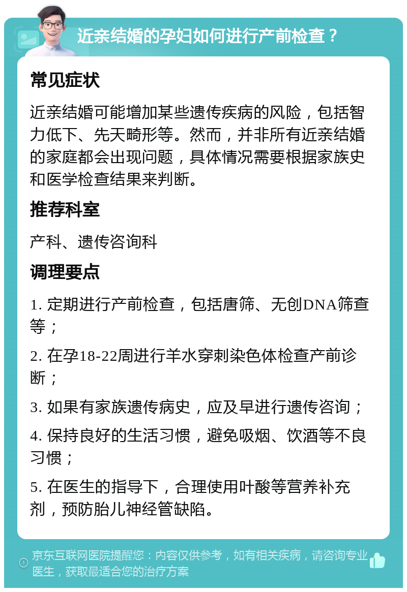 近亲结婚的孕妇如何进行产前检查？ 常见症状 近亲结婚可能增加某些遗传疾病的风险，包括智力低下、先天畸形等。然而，并非所有近亲结婚的家庭都会出现问题，具体情况需要根据家族史和医学检查结果来判断。 推荐科室 产科、遗传咨询科 调理要点 1. 定期进行产前检查，包括唐筛、无创DNA筛查等； 2. 在孕18-22周进行羊水穿刺染色体检查产前诊断； 3. 如果有家族遗传病史，应及早进行遗传咨询； 4. 保持良好的生活习惯，避免吸烟、饮酒等不良习惯； 5. 在医生的指导下，合理使用叶酸等营养补充剂，预防胎儿神经管缺陷。