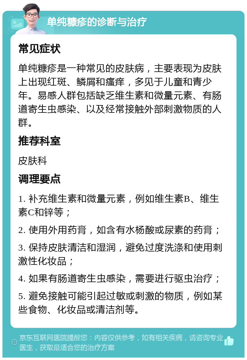 单纯糠疹的诊断与治疗 常见症状 单纯糠疹是一种常见的皮肤病，主要表现为皮肤上出现红斑、鳞屑和瘙痒，多见于儿童和青少年。易感人群包括缺乏维生素和微量元素、有肠道寄生虫感染、以及经常接触外部刺激物质的人群。 推荐科室 皮肤科 调理要点 1. 补充维生素和微量元素，例如维生素B、维生素C和锌等； 2. 使用外用药膏，如含有水杨酸或尿素的药膏； 3. 保持皮肤清洁和湿润，避免过度洗涤和使用刺激性化妆品； 4. 如果有肠道寄生虫感染，需要进行驱虫治疗； 5. 避免接触可能引起过敏或刺激的物质，例如某些食物、化妆品或清洁剂等。