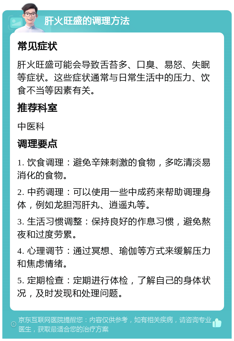 肝火旺盛的调理方法 常见症状 肝火旺盛可能会导致舌苔多、口臭、易怒、失眠等症状。这些症状通常与日常生活中的压力、饮食不当等因素有关。 推荐科室 中医科 调理要点 1. 饮食调理：避免辛辣刺激的食物，多吃清淡易消化的食物。 2. 中药调理：可以使用一些中成药来帮助调理身体，例如龙胆泻肝丸、逍遥丸等。 3. 生活习惯调整：保持良好的作息习惯，避免熬夜和过度劳累。 4. 心理调节：通过冥想、瑜伽等方式来缓解压力和焦虑情绪。 5. 定期检查：定期进行体检，了解自己的身体状况，及时发现和处理问题。