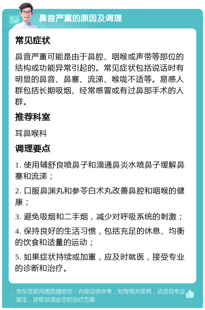 鼻音严重的原因及调理 常见症状 鼻音严重可能是由于鼻腔、咽喉或声带等部位的结构或功能异常引起的。常见症状包括说话时有明显的鼻音、鼻塞、流涕、喉咙不适等。易感人群包括长期吸烟、经常感冒或有过鼻部手术的人群。 推荐科室 耳鼻喉科 调理要点 1. 使用辅舒良喷鼻子和滴通鼻炎水喷鼻子缓解鼻塞和流涕； 2. 口服鼻渊丸和参苓白术丸改善鼻腔和咽喉的健康； 3. 避免吸烟和二手烟，减少对呼吸系统的刺激； 4. 保持良好的生活习惯，包括充足的休息、均衡的饮食和适量的运动； 5. 如果症状持续或加重，应及时就医，接受专业的诊断和治疗。