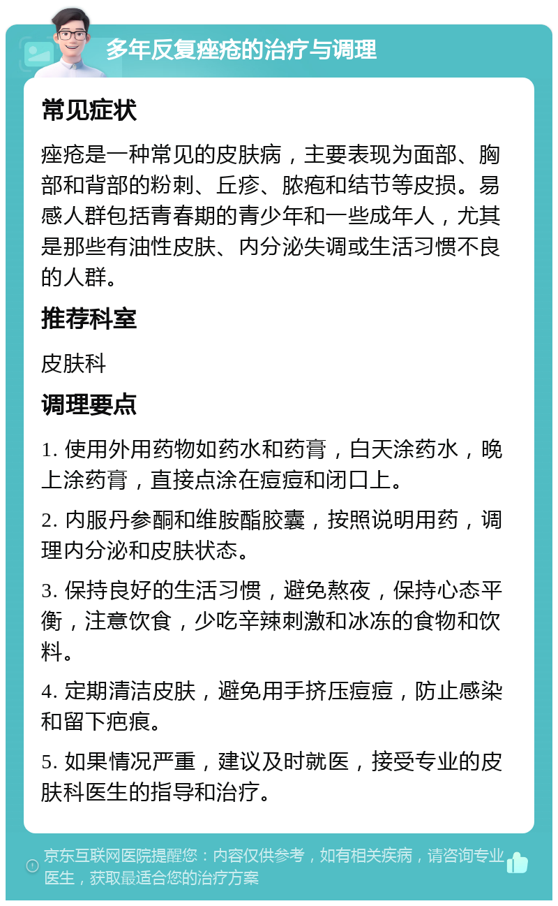 多年反复痤疮的治疗与调理 常见症状 痤疮是一种常见的皮肤病，主要表现为面部、胸部和背部的粉刺、丘疹、脓疱和结节等皮损。易感人群包括青春期的青少年和一些成年人，尤其是那些有油性皮肤、内分泌失调或生活习惯不良的人群。 推荐科室 皮肤科 调理要点 1. 使用外用药物如药水和药膏，白天涂药水，晚上涂药膏，直接点涂在痘痘和闭口上。 2. 内服丹参酮和维胺酯胶囊，按照说明用药，调理内分泌和皮肤状态。 3. 保持良好的生活习惯，避免熬夜，保持心态平衡，注意饮食，少吃辛辣刺激和冰冻的食物和饮料。 4. 定期清洁皮肤，避免用手挤压痘痘，防止感染和留下疤痕。 5. 如果情况严重，建议及时就医，接受专业的皮肤科医生的指导和治疗。