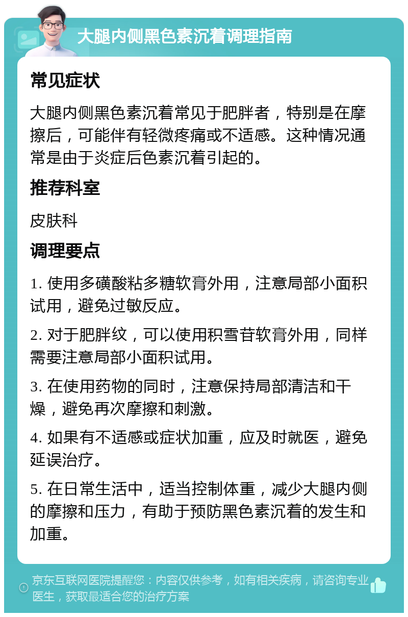 大腿内侧黑色素沉着调理指南 常见症状 大腿内侧黑色素沉着常见于肥胖者，特别是在摩擦后，可能伴有轻微疼痛或不适感。这种情况通常是由于炎症后色素沉着引起的。 推荐科室 皮肤科 调理要点 1. 使用多磺酸粘多糖软膏外用，注意局部小面积试用，避免过敏反应。 2. 对于肥胖纹，可以使用积雪苷软膏外用，同样需要注意局部小面积试用。 3. 在使用药物的同时，注意保持局部清洁和干燥，避免再次摩擦和刺激。 4. 如果有不适感或症状加重，应及时就医，避免延误治疗。 5. 在日常生活中，适当控制体重，减少大腿内侧的摩擦和压力，有助于预防黑色素沉着的发生和加重。