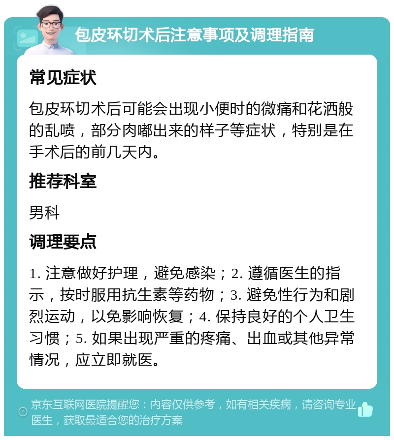 包皮环切术后注意事项及调理指南 常见症状 包皮环切术后可能会出现小便时的微痛和花洒般的乱喷，部分肉嘟出来的样子等症状，特别是在手术后的前几天内。 推荐科室 男科 调理要点 1. 注意做好护理，避免感染；2. 遵循医生的指示，按时服用抗生素等药物；3. 避免性行为和剧烈运动，以免影响恢复；4. 保持良好的个人卫生习惯；5. 如果出现严重的疼痛、出血或其他异常情况，应立即就医。