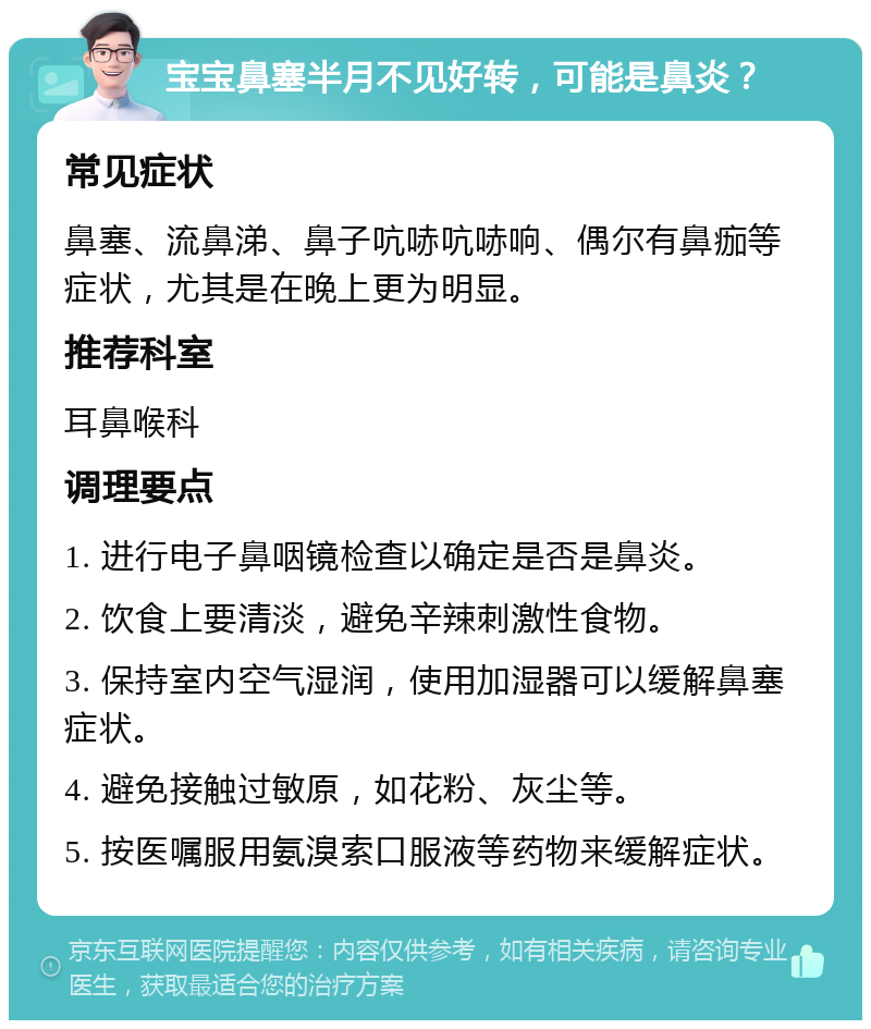 宝宝鼻塞半月不见好转，可能是鼻炎？ 常见症状 鼻塞、流鼻涕、鼻子吭哧吭哧响、偶尔有鼻痂等症状，尤其是在晚上更为明显。 推荐科室 耳鼻喉科 调理要点 1. 进行电子鼻咽镜检查以确定是否是鼻炎。 2. 饮食上要清淡，避免辛辣刺激性食物。 3. 保持室内空气湿润，使用加湿器可以缓解鼻塞症状。 4. 避免接触过敏原，如花粉、灰尘等。 5. 按医嘱服用氨溴索口服液等药物来缓解症状。