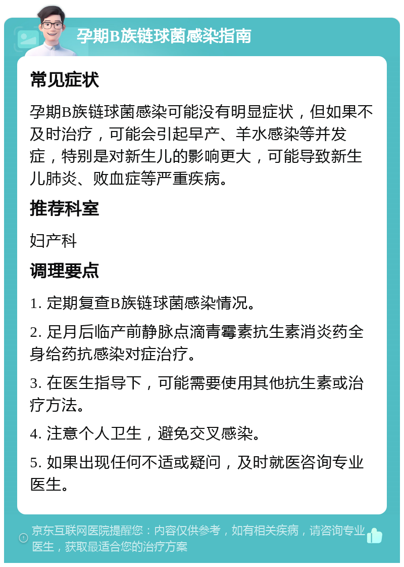 孕期B族链球菌感染指南 常见症状 孕期B族链球菌感染可能没有明显症状，但如果不及时治疗，可能会引起早产、羊水感染等并发症，特别是对新生儿的影响更大，可能导致新生儿肺炎、败血症等严重疾病。 推荐科室 妇产科 调理要点 1. 定期复查B族链球菌感染情况。 2. 足月后临产前静脉点滴青霉素抗生素消炎药全身给药抗感染对症治疗。 3. 在医生指导下，可能需要使用其他抗生素或治疗方法。 4. 注意个人卫生，避免交叉感染。 5. 如果出现任何不适或疑问，及时就医咨询专业医生。