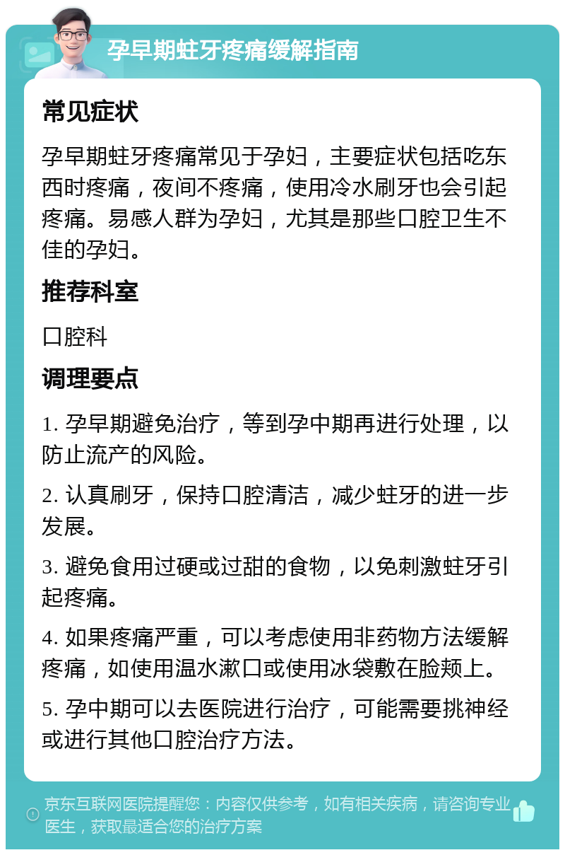 孕早期蛀牙疼痛缓解指南 常见症状 孕早期蛀牙疼痛常见于孕妇，主要症状包括吃东西时疼痛，夜间不疼痛，使用冷水刷牙也会引起疼痛。易感人群为孕妇，尤其是那些口腔卫生不佳的孕妇。 推荐科室 口腔科 调理要点 1. 孕早期避免治疗，等到孕中期再进行处理，以防止流产的风险。 2. 认真刷牙，保持口腔清洁，减少蛀牙的进一步发展。 3. 避免食用过硬或过甜的食物，以免刺激蛀牙引起疼痛。 4. 如果疼痛严重，可以考虑使用非药物方法缓解疼痛，如使用温水漱口或使用冰袋敷在脸颊上。 5. 孕中期可以去医院进行治疗，可能需要挑神经或进行其他口腔治疗方法。