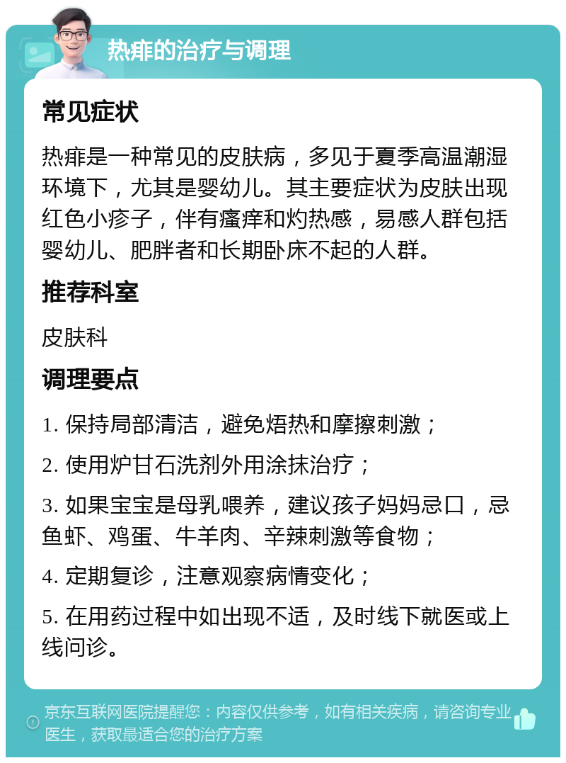 热痱的治疗与调理 常见症状 热痱是一种常见的皮肤病，多见于夏季高温潮湿环境下，尤其是婴幼儿。其主要症状为皮肤出现红色小疹子，伴有瘙痒和灼热感，易感人群包括婴幼儿、肥胖者和长期卧床不起的人群。 推荐科室 皮肤科 调理要点 1. 保持局部清洁，避免焐热和摩擦刺激； 2. 使用炉甘石洗剂外用涂抹治疗； 3. 如果宝宝是母乳喂养，建议孩子妈妈忌口，忌鱼虾、鸡蛋、牛羊肉、辛辣刺激等食物； 4. 定期复诊，注意观察病情变化； 5. 在用药过程中如出现不适，及时线下就医或上线问诊。