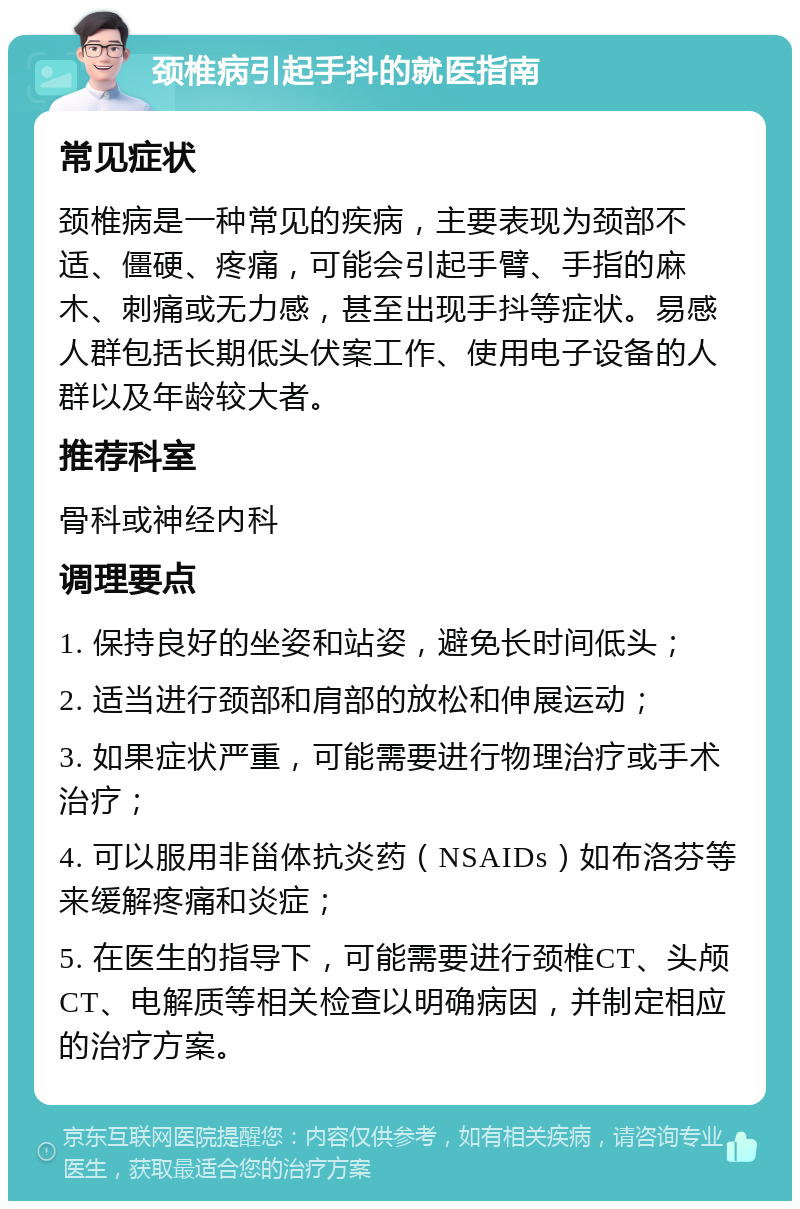 颈椎病引起手抖的就医指南 常见症状 颈椎病是一种常见的疾病，主要表现为颈部不适、僵硬、疼痛，可能会引起手臂、手指的麻木、刺痛或无力感，甚至出现手抖等症状。易感人群包括长期低头伏案工作、使用电子设备的人群以及年龄较大者。 推荐科室 骨科或神经内科 调理要点 1. 保持良好的坐姿和站姿，避免长时间低头； 2. 适当进行颈部和肩部的放松和伸展运动； 3. 如果症状严重，可能需要进行物理治疗或手术治疗； 4. 可以服用非甾体抗炎药（NSAIDs）如布洛芬等来缓解疼痛和炎症； 5. 在医生的指导下，可能需要进行颈椎CT、头颅CT、电解质等相关检查以明确病因，并制定相应的治疗方案。