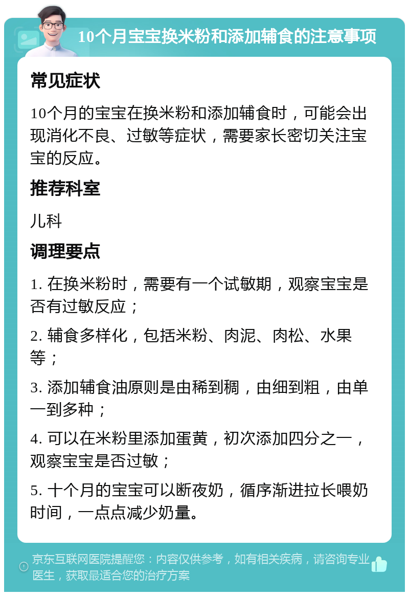 10个月宝宝换米粉和添加辅食的注意事项 常见症状 10个月的宝宝在换米粉和添加辅食时，可能会出现消化不良、过敏等症状，需要家长密切关注宝宝的反应。 推荐科室 儿科 调理要点 1. 在换米粉时，需要有一个试敏期，观察宝宝是否有过敏反应； 2. 辅食多样化，包括米粉、肉泥、肉松、水果等； 3. 添加辅食油原则是由稀到稠，由细到粗，由单一到多种； 4. 可以在米粉里添加蛋黄，初次添加四分之一，观察宝宝是否过敏； 5. 十个月的宝宝可以断夜奶，循序渐进拉长喂奶时间，一点点减少奶量。