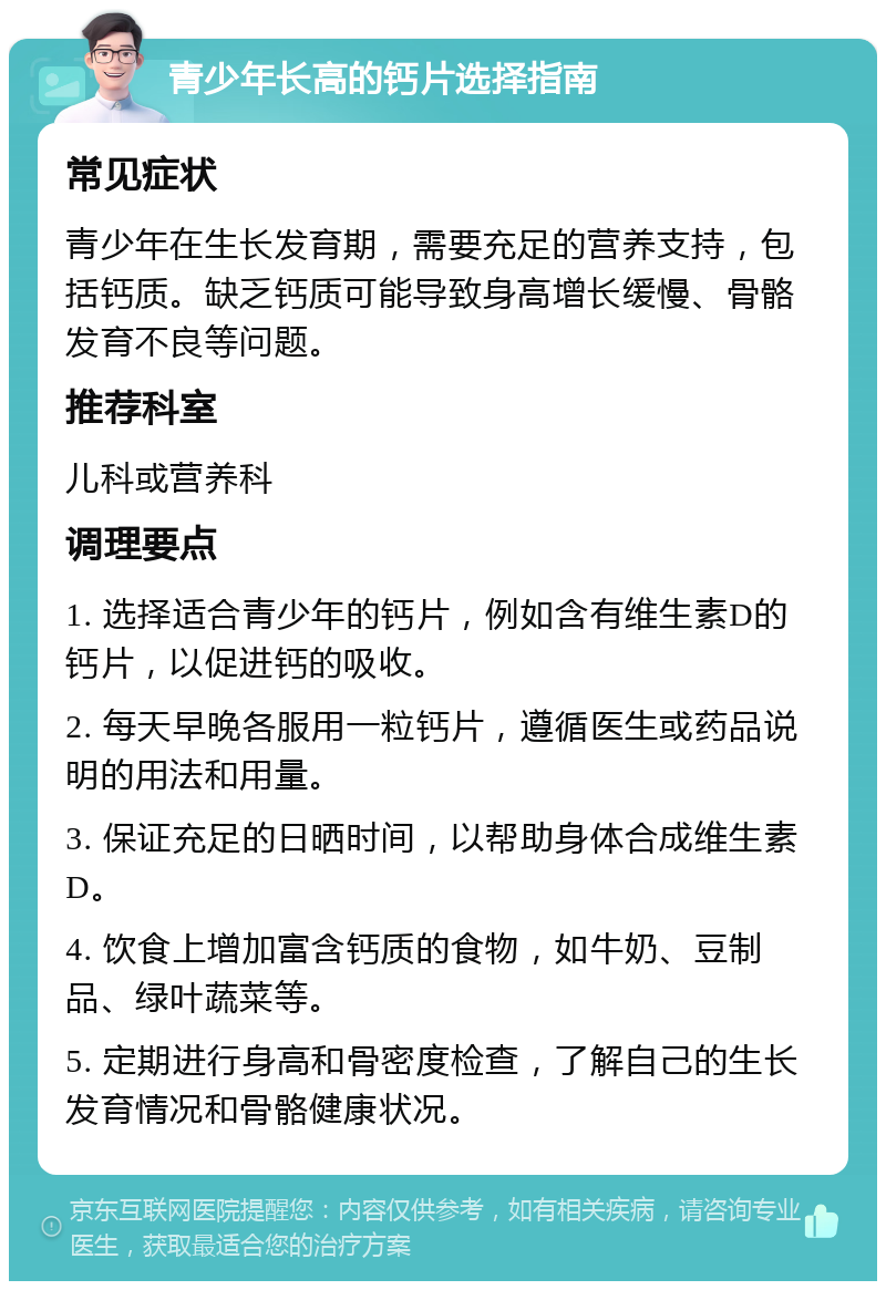 青少年长高的钙片选择指南 常见症状 青少年在生长发育期，需要充足的营养支持，包括钙质。缺乏钙质可能导致身高增长缓慢、骨骼发育不良等问题。 推荐科室 儿科或营养科 调理要点 1. 选择适合青少年的钙片，例如含有维生素D的钙片，以促进钙的吸收。 2. 每天早晚各服用一粒钙片，遵循医生或药品说明的用法和用量。 3. 保证充足的日晒时间，以帮助身体合成维生素D。 4. 饮食上增加富含钙质的食物，如牛奶、豆制品、绿叶蔬菜等。 5. 定期进行身高和骨密度检查，了解自己的生长发育情况和骨骼健康状况。