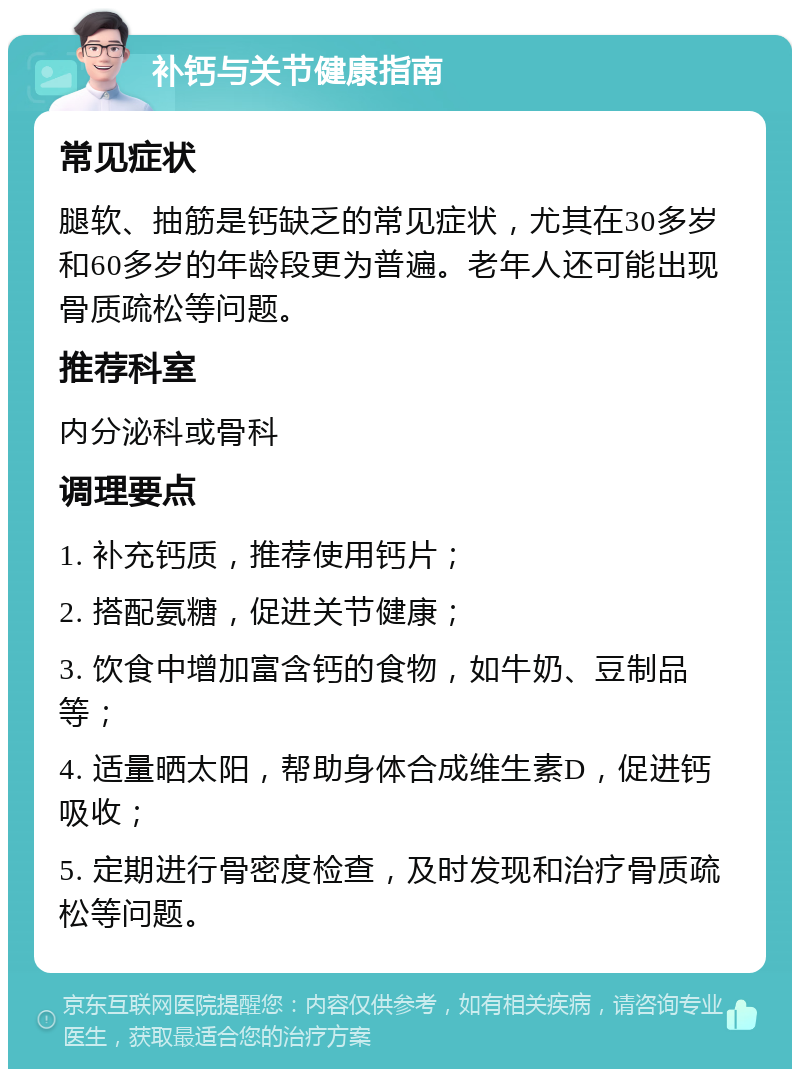 补钙与关节健康指南 常见症状 腿软、抽筋是钙缺乏的常见症状，尤其在30多岁和60多岁的年龄段更为普遍。老年人还可能出现骨质疏松等问题。 推荐科室 内分泌科或骨科 调理要点 1. 补充钙质，推荐使用钙片； 2. 搭配氨糖，促进关节健康； 3. 饮食中增加富含钙的食物，如牛奶、豆制品等； 4. 适量晒太阳，帮助身体合成维生素D，促进钙吸收； 5. 定期进行骨密度检查，及时发现和治疗骨质疏松等问题。