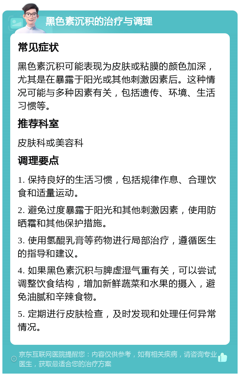 黑色素沉积的治疗与调理 常见症状 黑色素沉积可能表现为皮肤或粘膜的颜色加深，尤其是在暴露于阳光或其他刺激因素后。这种情况可能与多种因素有关，包括遗传、环境、生活习惯等。 推荐科室 皮肤科或美容科 调理要点 1. 保持良好的生活习惯，包括规律作息、合理饮食和适量运动。 2. 避免过度暴露于阳光和其他刺激因素，使用防晒霜和其他保护措施。 3. 使用氢醌乳膏等药物进行局部治疗，遵循医生的指导和建议。 4. 如果黑色素沉积与脾虚湿气重有关，可以尝试调整饮食结构，增加新鲜蔬菜和水果的摄入，避免油腻和辛辣食物。 5. 定期进行皮肤检查，及时发现和处理任何异常情况。