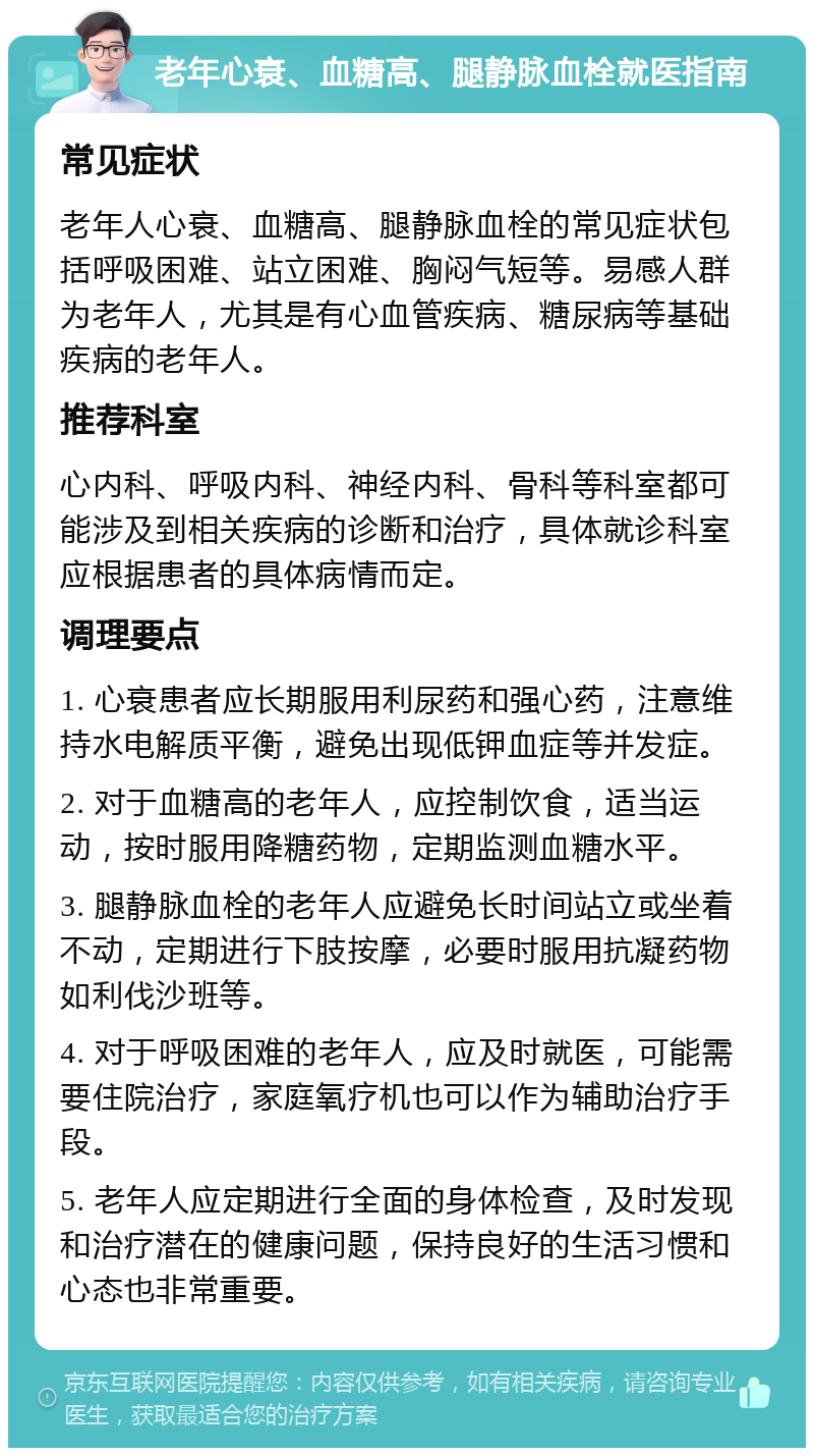 老年心衰、血糖高、腿静脉血栓就医指南 常见症状 老年人心衰、血糖高、腿静脉血栓的常见症状包括呼吸困难、站立困难、胸闷气短等。易感人群为老年人，尤其是有心血管疾病、糖尿病等基础疾病的老年人。 推荐科室 心内科、呼吸内科、神经内科、骨科等科室都可能涉及到相关疾病的诊断和治疗，具体就诊科室应根据患者的具体病情而定。 调理要点 1. 心衰患者应长期服用利尿药和强心药，注意维持水电解质平衡，避免出现低钾血症等并发症。 2. 对于血糖高的老年人，应控制饮食，适当运动，按时服用降糖药物，定期监测血糖水平。 3. 腿静脉血栓的老年人应避免长时间站立或坐着不动，定期进行下肢按摩，必要时服用抗凝药物如利伐沙班等。 4. 对于呼吸困难的老年人，应及时就医，可能需要住院治疗，家庭氧疗机也可以作为辅助治疗手段。 5. 老年人应定期进行全面的身体检查，及时发现和治疗潜在的健康问题，保持良好的生活习惯和心态也非常重要。