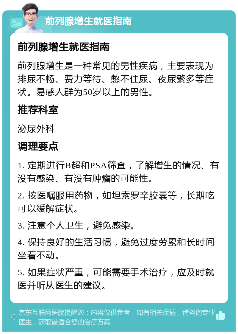 前列腺增生就医指南 前列腺增生就医指南 前列腺增生是一种常见的男性疾病，主要表现为排尿不畅、费力等待、憋不住尿、夜尿繁多等症状。易感人群为50岁以上的男性。 推荐科室 泌尿外科 调理要点 1. 定期进行B超和PSA筛查，了解增生的情况、有没有感染、有没有肿瘤的可能性。 2. 按医嘱服用药物，如坦索罗辛胶囊等，长期吃可以缓解症状。 3. 注意个人卫生，避免感染。 4. 保持良好的生活习惯，避免过度劳累和长时间坐着不动。 5. 如果症状严重，可能需要手术治疗，应及时就医并听从医生的建议。