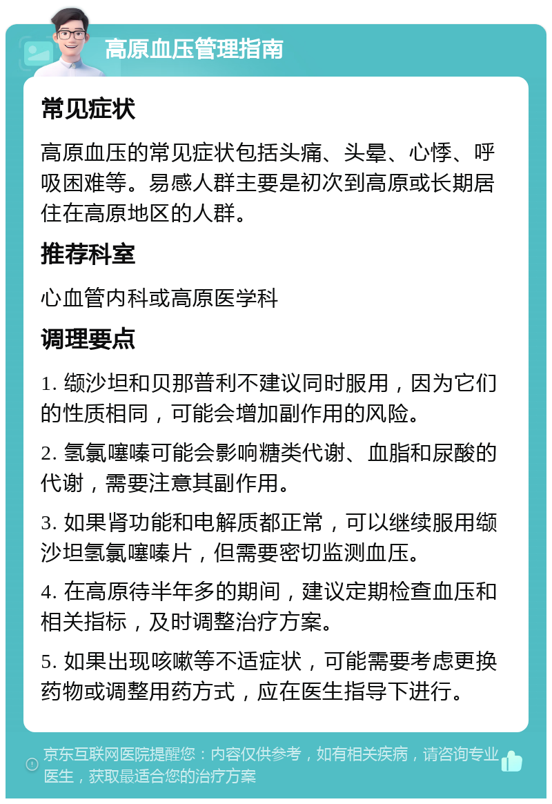 高原血压管理指南 常见症状 高原血压的常见症状包括头痛、头晕、心悸、呼吸困难等。易感人群主要是初次到高原或长期居住在高原地区的人群。 推荐科室 心血管内科或高原医学科 调理要点 1. 缬沙坦和贝那普利不建议同时服用，因为它们的性质相同，可能会增加副作用的风险。 2. 氢氯噻嗪可能会影响糖类代谢、血脂和尿酸的代谢，需要注意其副作用。 3. 如果肾功能和电解质都正常，可以继续服用缬沙坦氢氯噻嗪片，但需要密切监测血压。 4. 在高原待半年多的期间，建议定期检查血压和相关指标，及时调整治疗方案。 5. 如果出现咳嗽等不适症状，可能需要考虑更换药物或调整用药方式，应在医生指导下进行。