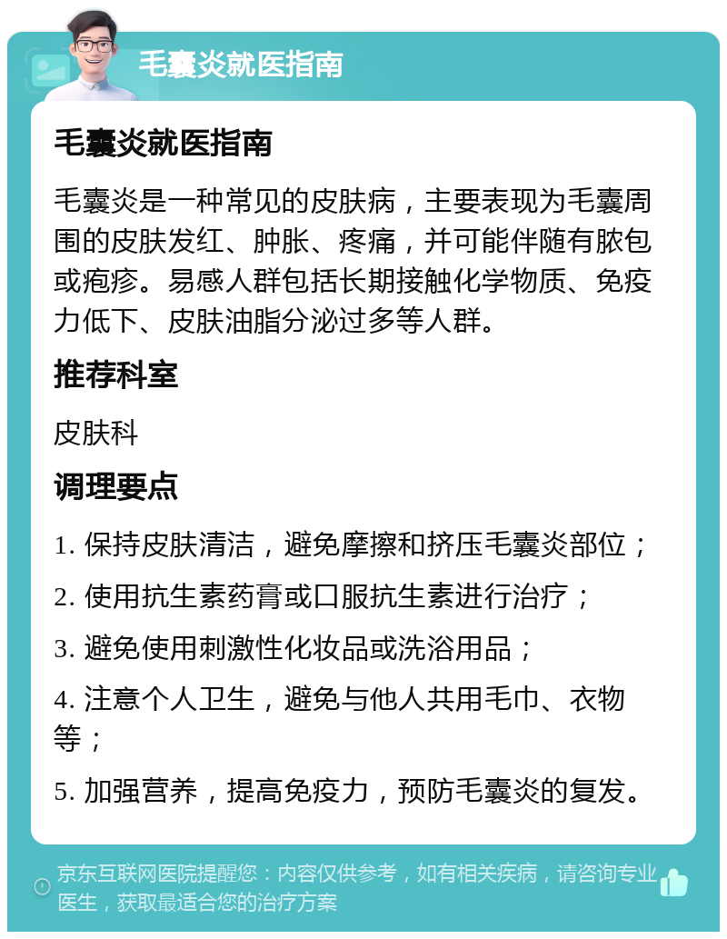 毛囊炎就医指南 毛囊炎就医指南 毛囊炎是一种常见的皮肤病，主要表现为毛囊周围的皮肤发红、肿胀、疼痛，并可能伴随有脓包或疱疹。易感人群包括长期接触化学物质、免疫力低下、皮肤油脂分泌过多等人群。 推荐科室 皮肤科 调理要点 1. 保持皮肤清洁，避免摩擦和挤压毛囊炎部位； 2. 使用抗生素药膏或口服抗生素进行治疗； 3. 避免使用刺激性化妆品或洗浴用品； 4. 注意个人卫生，避免与他人共用毛巾、衣物等； 5. 加强营养，提高免疫力，预防毛囊炎的复发。