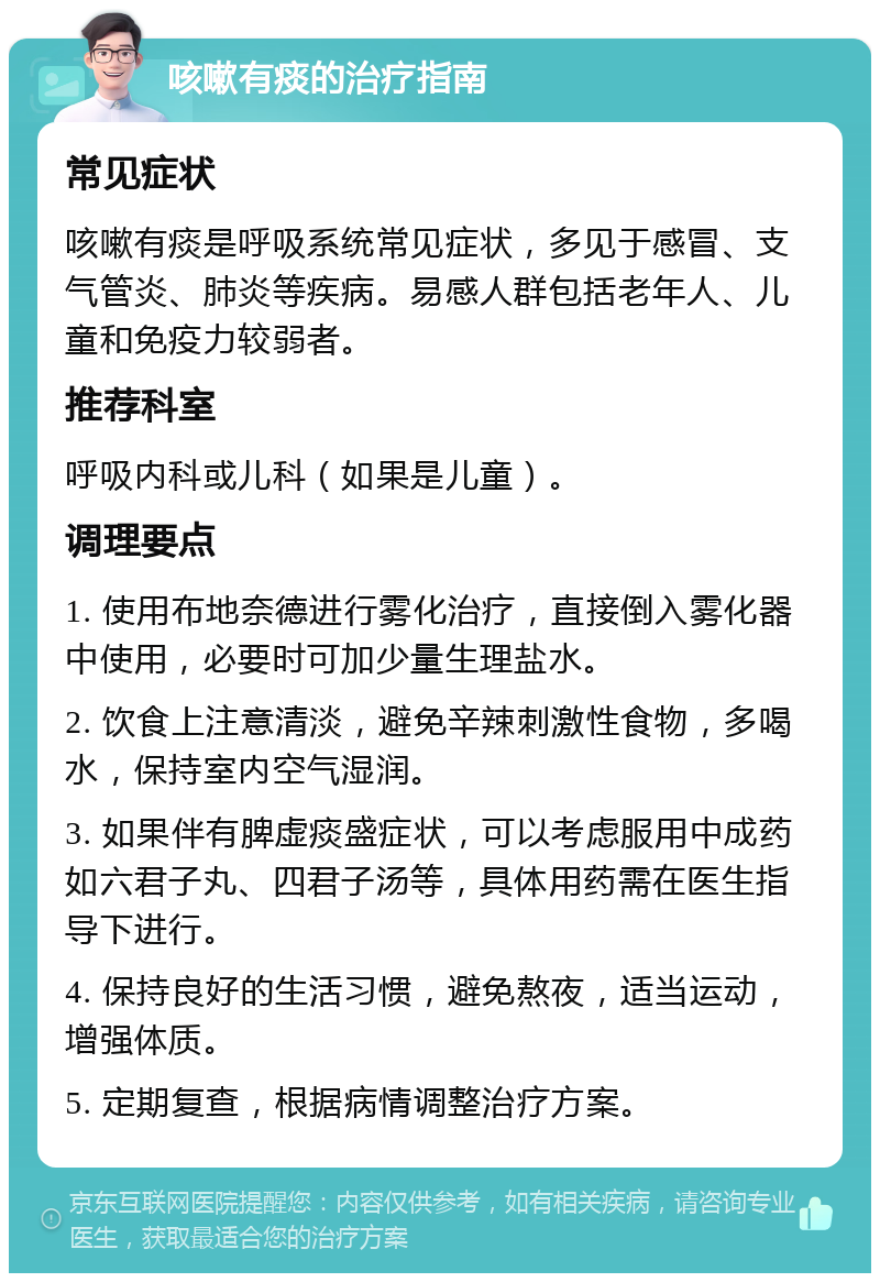 咳嗽有痰的治疗指南 常见症状 咳嗽有痰是呼吸系统常见症状，多见于感冒、支气管炎、肺炎等疾病。易感人群包括老年人、儿童和免疫力较弱者。 推荐科室 呼吸内科或儿科（如果是儿童）。 调理要点 1. 使用布地奈德进行雾化治疗，直接倒入雾化器中使用，必要时可加少量生理盐水。 2. 饮食上注意清淡，避免辛辣刺激性食物，多喝水，保持室内空气湿润。 3. 如果伴有脾虚痰盛症状，可以考虑服用中成药如六君子丸、四君子汤等，具体用药需在医生指导下进行。 4. 保持良好的生活习惯，避免熬夜，适当运动，增强体质。 5. 定期复查，根据病情调整治疗方案。