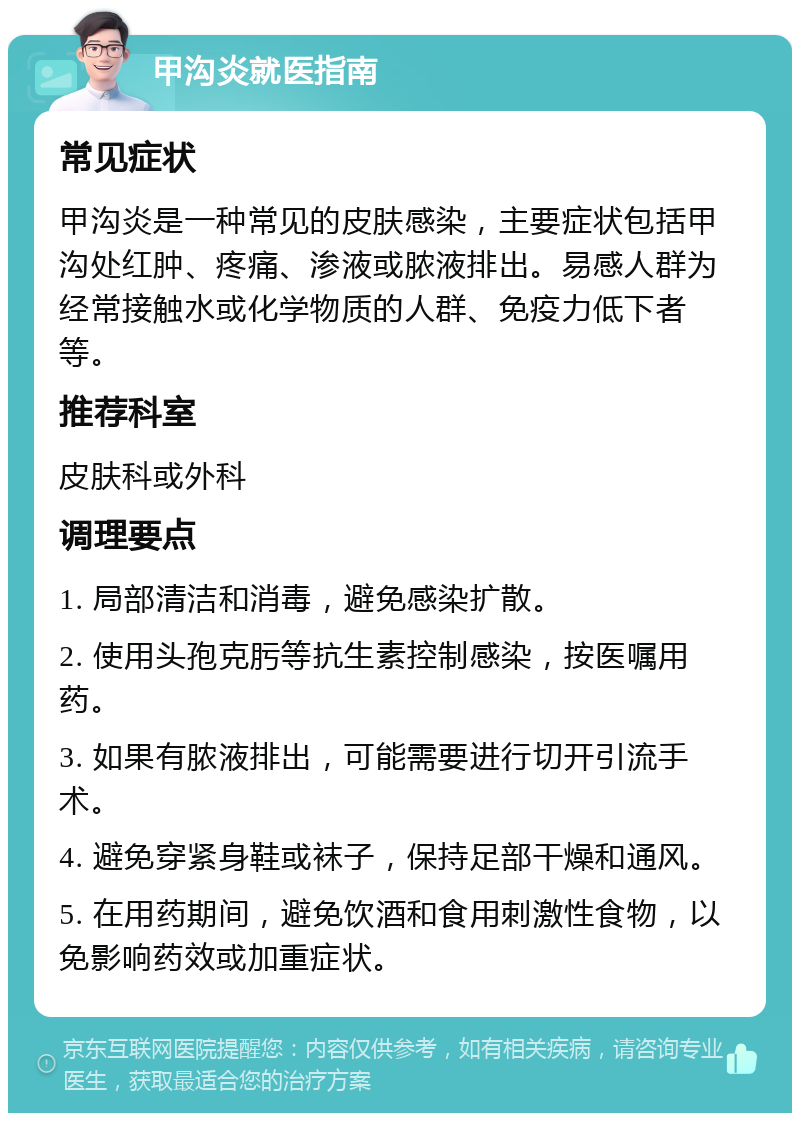 甲沟炎就医指南 常见症状 甲沟炎是一种常见的皮肤感染，主要症状包括甲沟处红肿、疼痛、渗液或脓液排出。易感人群为经常接触水或化学物质的人群、免疫力低下者等。 推荐科室 皮肤科或外科 调理要点 1. 局部清洁和消毒，避免感染扩散。 2. 使用头孢克肟等抗生素控制感染，按医嘱用药。 3. 如果有脓液排出，可能需要进行切开引流手术。 4. 避免穿紧身鞋或袜子，保持足部干燥和通风。 5. 在用药期间，避免饮酒和食用刺激性食物，以免影响药效或加重症状。