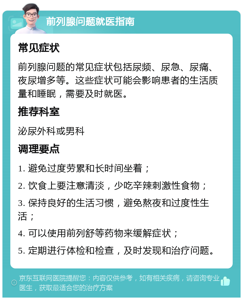 前列腺问题就医指南 常见症状 前列腺问题的常见症状包括尿频、尿急、尿痛、夜尿增多等。这些症状可能会影响患者的生活质量和睡眠，需要及时就医。 推荐科室 泌尿外科或男科 调理要点 1. 避免过度劳累和长时间坐着； 2. 饮食上要注意清淡，少吃辛辣刺激性食物； 3. 保持良好的生活习惯，避免熬夜和过度性生活； 4. 可以使用前列舒等药物来缓解症状； 5. 定期进行体检和检查，及时发现和治疗问题。