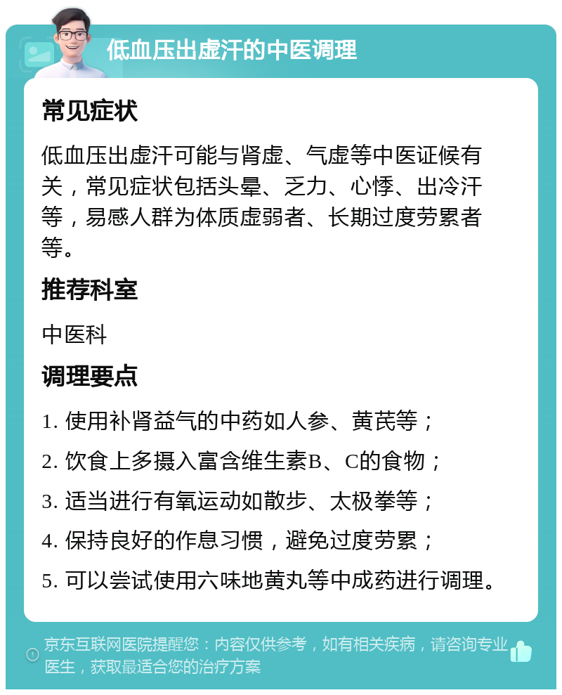 低血压出虚汗的中医调理 常见症状 低血压出虚汗可能与肾虚、气虚等中医证候有关，常见症状包括头晕、乏力、心悸、出冷汗等，易感人群为体质虚弱者、长期过度劳累者等。 推荐科室 中医科 调理要点 1. 使用补肾益气的中药如人参、黄芪等； 2. 饮食上多摄入富含维生素B、C的食物； 3. 适当进行有氧运动如散步、太极拳等； 4. 保持良好的作息习惯，避免过度劳累； 5. 可以尝试使用六味地黄丸等中成药进行调理。