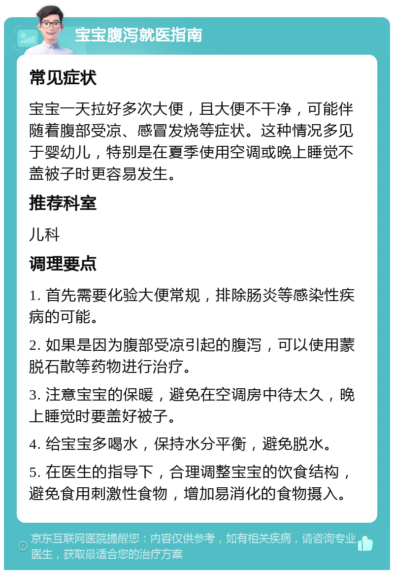 宝宝腹泻就医指南 常见症状 宝宝一天拉好多次大便，且大便不干净，可能伴随着腹部受凉、感冒发烧等症状。这种情况多见于婴幼儿，特别是在夏季使用空调或晚上睡觉不盖被子时更容易发生。 推荐科室 儿科 调理要点 1. 首先需要化验大便常规，排除肠炎等感染性疾病的可能。 2. 如果是因为腹部受凉引起的腹泻，可以使用蒙脱石散等药物进行治疗。 3. 注意宝宝的保暖，避免在空调房中待太久，晚上睡觉时要盖好被子。 4. 给宝宝多喝水，保持水分平衡，避免脱水。 5. 在医生的指导下，合理调整宝宝的饮食结构，避免食用刺激性食物，增加易消化的食物摄入。