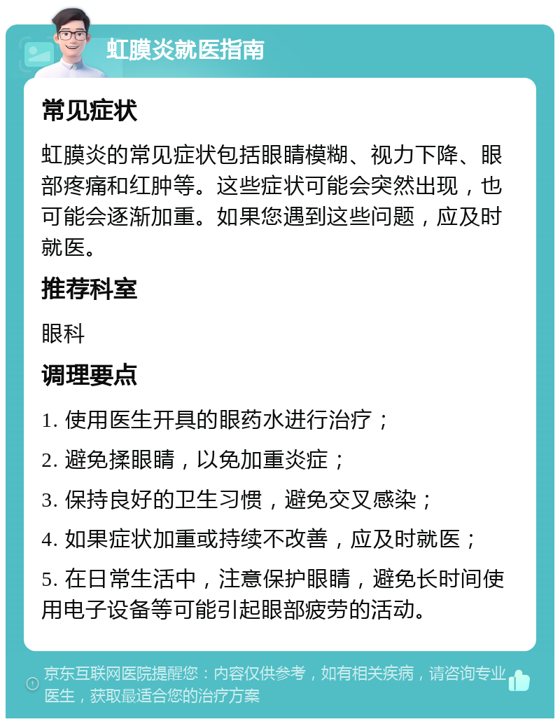 虹膜炎就医指南 常见症状 虹膜炎的常见症状包括眼睛模糊、视力下降、眼部疼痛和红肿等。这些症状可能会突然出现，也可能会逐渐加重。如果您遇到这些问题，应及时就医。 推荐科室 眼科 调理要点 1. 使用医生开具的眼药水进行治疗； 2. 避免揉眼睛，以免加重炎症； 3. 保持良好的卫生习惯，避免交叉感染； 4. 如果症状加重或持续不改善，应及时就医； 5. 在日常生活中，注意保护眼睛，避免长时间使用电子设备等可能引起眼部疲劳的活动。