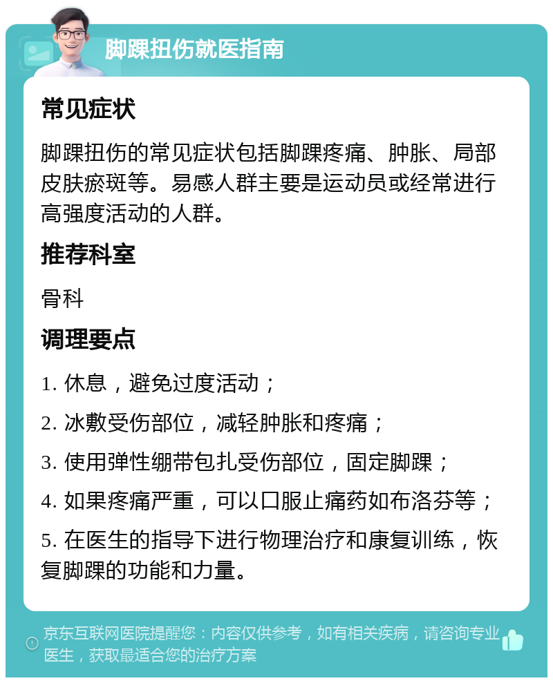 脚踝扭伤就医指南 常见症状 脚踝扭伤的常见症状包括脚踝疼痛、肿胀、局部皮肤瘀斑等。易感人群主要是运动员或经常进行高强度活动的人群。 推荐科室 骨科 调理要点 1. 休息，避免过度活动； 2. 冰敷受伤部位，减轻肿胀和疼痛； 3. 使用弹性绷带包扎受伤部位，固定脚踝； 4. 如果疼痛严重，可以口服止痛药如布洛芬等； 5. 在医生的指导下进行物理治疗和康复训练，恢复脚踝的功能和力量。