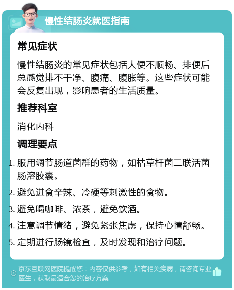 慢性结肠炎就医指南 常见症状 慢性结肠炎的常见症状包括大便不顺畅、排便后总感觉排不干净、腹痛、腹胀等。这些症状可能会反复出现，影响患者的生活质量。 推荐科室 消化内科 调理要点 服用调节肠道菌群的药物，如枯草杆菌二联活菌肠溶胶囊。 避免进食辛辣、冷硬等刺激性的食物。 避免喝咖啡、浓茶，避免饮酒。 注意调节情绪，避免紧张焦虑，保持心情舒畅。 定期进行肠镜检查，及时发现和治疗问题。